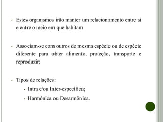 • Estes organismos irão manter um relacionamento entre si
e entre o meio em que habitam.
• Associam-se com outros de mesma espécie ou de espécie
diferente para obter alimento, proteção, transporte e
reproduzir;
• Tipos de relações:
• Intra e/ou Inter-específica;
• Harmônica ou Desarmônica.
 
