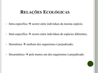 RELAÇÕES ECOLÓGICAS
• Intra-específica  ocorre entre indivíduos da mesma espécie;
• Inter-específica  ocorre entre indivíduos de espécies diferentes;
• Harmônica  nenhum dos organismos é prejudicado;
• Desarmônica  pelo menos um dos organismos é prejudicado.
 