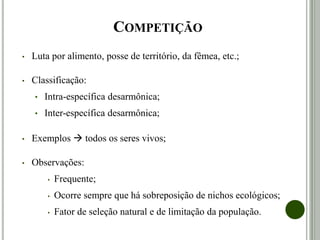 COMPETIÇÃO
• Luta por alimento, posse de território, da fêmea, etc.;
• Classificação:
• Intra-específica desarmônica;
• Inter-específica desarmônica;
• Exemplos  todos os seres vivos;
• Observações:
• Frequente;
• Ocorre sempre que há sobreposição de nichos ecológicos;
• Fator de seleção natural e de limitação da população.
 