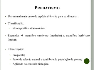 PREDATISMO
• Um animal mata outro de espécie diferente para se alimentar;
• Classificação:
• Inter-específica desarmônica;
• Exemplos  mamífero carnívoro (predador) x mamífero herbívoro
(presa);
• Observações:
• Frequente;
• Fator de seleção natural e equilíbrio da população de presas;
• Aplicado no controle biológico.
 