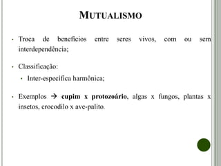 MUTUALISMO
• Troca de benefícios entre seres vivos, com interdependência; um
não vive sem o outro.
• Classificação:
• Inter-específica harmônica;
• Exemplos  cupim x protozoário, algas x fungos, plantas x
insetos.
 