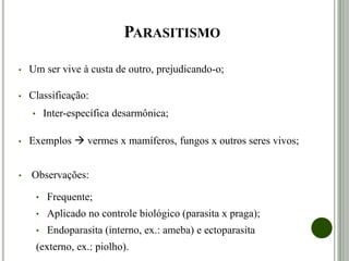 PARASITISMO
• Um ser vive à custa de outro, prejudicando-o;
• Classificação:
• Inter-específica desarmônica;
• Exemplos  vermes x mamíferos, fungos x outros seres vivos;
• Observações:
• Frequente;
• Aplicado no controle biológico (parasita x praga);
• Endoparasita (interno, ex.: ameba) e ectoparasita
(externo, ex.: piolho).
 