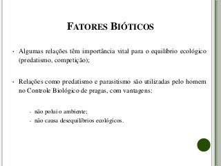 FATORES BIÓTICOS
• Algumas relações têm importância vital para o equilíbrio ecológico
(predatismo, competição);
• Relações como predatismo e parasitismo são utilizadas pelo homem
no Controle Biológico de pragas, com vantagens:
• não polui o ambiente;
• não causa desequilíbrios ecológicos.
 