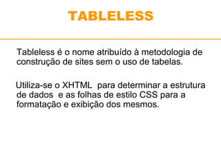 TABLELESS 
Tableless é o nome atribuído à metodologia de 
construção de sites sem o uso de tabelas. 
Utiliza-se o XHTML para determinar a estrutura 
de dados e as folhas de estilo CSS para a 
formatação e exibição dos mesmos. 
 