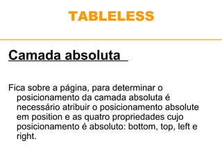 TABLELESS 
Camada absoluta 
Fica sobre a página, para determinar o 
posicionamento da camada absoluta é 
necessário atribuir o posicionamento absolute 
em position e as quatro propriedades cujo 
posicionamento é absoluto: bottom, top, left e 
right. 
 