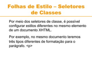 Folhas de Estilo – Seletores 
de Classes 
Por meio dos seletores de classe, é possível 
configurar estilos diferentes no mesmo elemento 
de um documento XHTML. 
Por exemplo, no mesmo documento teremos 
três tipos diferentes de formatação para o 
parágrafo. <p> 
 