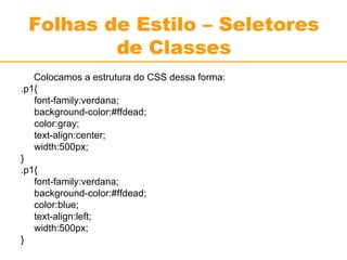 Folhas de Estilo – Seletores 
de Classes 
Colocamos a estrutura do CSS dessa forma: 
.p1{ 
font-family:verdana; 
background-color:#ffdead; 
color:gray; 
text-align:center; 
width:500px; 
} .p1{ 
font-family:verdana; 
background-color:#ffdead; 
color:blue; 
text-align:left; 
width:500px; 
} 
 