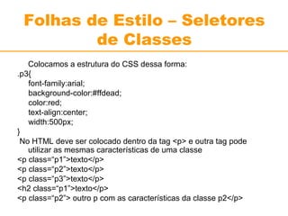 Folhas de Estilo – Seletores 
de Classes 
Colocamos a estrutura do CSS dessa forma: 
.p3{ 
font-family:arial; 
background-color:#ffdead; 
color:red; 
text-align:center; 
width:500px; 
} 
No HTML deve ser colocado dentro da tag <p> e outra tag pode 
utilizar as mesmas características de uma classe 
<p class=“p1”>texto</p> 
<p class=“p2”>texto</p> 
<p class=“p3”>texto</p> 
<h2 class=“p1”>texto</p> 
<p class=“p2”> outro p com as características da classe p2</p> 
 