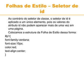 Folhas de Estilo – Seletor de 
id 
Ao contrário do seletor de classe, o seletor de id é 
aplicado a um único elemento, pois os valores do 
atributo id não podem aparecer mais de uma vez em 
uma página. 
Colocamos a estrutura da Folha de Estilo dessa forma: 
#p1{ 
font-family:verdana; 
font-size:15px; 
color:red; 
text-align:center; 
} 
 