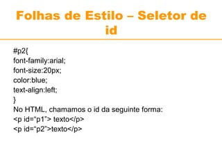 Folhas de Estilo – Seletor de 
id 
#p2{ 
font-family:arial; 
font-size:20px; 
color:blue; 
text-align:left; 
} 
No HTML, chamamos o id da seguinte forma: 
<p id=“p1”> texto</p> 
<p id=“p2”>texto</p> 
 