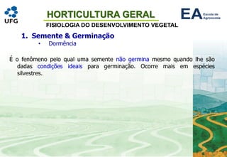 HORTICULTURA GERAL
FISIOLOGIA DO DESENVOLVIMENTO VEGETAL
1. Semente & Germinação
• Dormência
É o fenômeno pelo qual uma semente não germina mesmo quando lhe são
dadas condições ideais para germinação. Ocorre mais em espécies
silvestres.
 