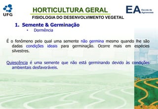 HORTICULTURA GERAL
FISIOLOGIA DO DESENVOLVIMENTO VEGETAL
1. Semente & Germinação
• Dormência
É o fenômeno pelo qual uma semente não germina mesmo quando lhe são
dadas condições ideais para germinação. Ocorre mais em espécies
silvestres.
Quiescência é uma semente que não está germinando devido às condições
ambientais desfavoráveis.
 