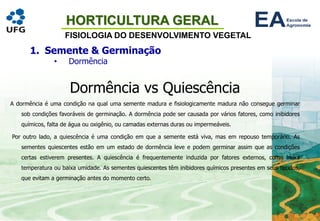 HORTICULTURA GERAL
FISIOLOGIA DO DESENVOLVIMENTO VEGETAL
1. Semente & Germinação
• Dormência
Dormência vs Quiescência
A dormência é uma condição na qual uma semente madura e fisiologicamente madura não consegue germinar
sob condições favoráveis de germinação. A dormência pode ser causada por vários fatores, como inibidores
químicos, falta de água ou oxigênio, ou camadas externas duras ou impermeáveis.
Por outro lado, a quiescência é uma condição em que a semente está viva, mas em repouso temporário. As
sementes quiescentes estão em um estado de dormência leve e podem germinar assim que as condições
certas estiverem presentes. A quiescência é frequentemente induzida por fatores externos, como baixa
temperatura ou baixa umidade. As sementes quiescentes têm inibidores químicos presentes em seus tecidos,
que evitam a germinação antes do momento certo.
 