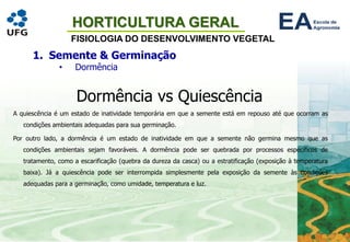 HORTICULTURA GERAL
FISIOLOGIA DO DESENVOLVIMENTO VEGETAL
1. Semente & Germinação
• Dormência
Dormência vs Quiescência
A quiescência é um estado de inatividade temporária em que a semente está em repouso até que ocorram as
condições ambientais adequadas para sua germinação.
Por outro lado, a dormência é um estado de inatividade em que a semente não germina mesmo que as
condições ambientais sejam favoráveis. A dormência pode ser quebrada por processos específicos de
tratamento, como a escarificação (quebra da dureza da casca) ou a estratificação (exposição à temperatura
baixa). Já a quiescência pode ser interrompida simplesmente pela exposição da semente às condições
adequadas para a germinação, como umidade, temperatura e luz.
 