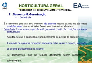 HORTICULTURA GERAL
FISIOLOGIA DO DESENVOLVIMENTO VEGETAL
1. Semente & Germinação
• Dormência
É o fenômeno pelo qual uma semente não germina mesmo quando lhe são dadas
condições ideais para germinação. Ocorre mais em espécies silvestres.
Quiescência é uma semente que não está germinando devido às condições ambientais
desfavoráveis.
Acredita-se que a dormência é um mecanismo de defesa da semente.
A maioria das plantas produzem sementes entre verão e outono, lançando-
as ao solo praticamente no inverno.
Se germinassem logo em seguida dificilmente teriam condições de
sobreviverem.
 