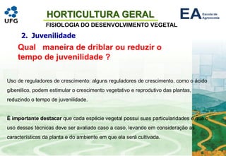 HORTICULTURA GERAL
FISIOLOGIA DO DESENVOLVIMENTO VEGETAL
2. Juvenilidade
Qual maneira de driblar ou reduzir o
tempo de juvenilidade ?
Uso de reguladores de crescimento: alguns reguladores de crescimento, como o ácido
giberélico, podem estimular o crescimento vegetativo e reprodutivo das plantas,
reduzindo o tempo de juvenilidade.
É importante destacar que cada espécie vegetal possui suas particularidades e que o
uso dessas técnicas deve ser avaliado caso a caso, levando em consideração as
características da planta e do ambiente em que ela será cultivada.
 
