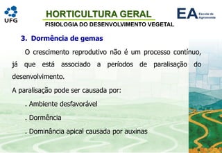 HORTICULTURA GERAL
FISIOLOGIA DO DESENVOLVIMENTO VEGETAL
3. Dormência de gemas
O crescimento reprodutivo não é um processo contínuo,
já que está associado a períodos de paralisação do
desenvolvimento.
A paralisação pode ser causada por:
. Ambiente desfavorável
. Dormência
. Dominância apical causada por auxinas
 