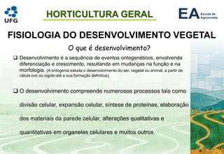 HORTICULTURA GERAL
FISIOLOGIA DO DESENVOLVIMENTO VEGETAL
O que é desenvolvimento?
❑ Desenvolvimento é a sequência de eventos ontogenéticos, envolvendo
diferenciação e crescimento, resultando em mudanças na função e na
morfologia. (A ontogenia estuda o desenvolvimento do ser, vegetal ou animal, a partir da
célula ovo ou zigoto até a sua formação definitiva).
❑ O desenvolvimento compreende numerosos processos tais como
divisão celular, expansão celular, síntese de proteínas, elaboração
dos materiais da parede celular, alterações qualitativas e
quantitativas em organelas celulares e muitos outros.
 