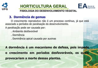 HORTICULTURA GERAL
FISIOLOGIA DO DESENVOLVIMENTO VEGETAL
3. Dormência de gemas
O crescimento reprodutivo não é um processo contínuo, já que está
associado a períodos de paralisação do desenvolvimento.
A paralisação pode ser causada por:
. Ambiente desfavorável
. Dormência
. Dominância apical causada por auxinas
A dormência é um mecanismo de defesa, pois impede
o crescimento em períodos desfavoráveis, os quais
provocariam a morte dessas plantas.
 