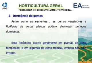 HORTICULTURA GERAL
FISIOLOGIA DO DESENVOLVIMENTO VEGETAL
3. Dormência de gemas
Assim como as sementes , as gemas vegetativas e
floríferas de certas plantas podem atravessar períodos
dormentes.
Esse fenômeno ocorre geralmente em plantas de clima
temperado, e em algumas de clima tropical, embora não haja
inverno.
 