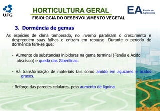 HORTICULTURA GERAL
FISIOLOGIA DO DESENVOLVIMENTO VEGETAL
3. Dormência de gemas
As espécies de clima temperado, no inverno paralisam o crescimento e
desprendem suas folhas e entram em repouso. Durante o período de
dormência tem-se que:
- Aumento de substancias inibidoras na gema terminal (Fenóis e Ácido
abscísico) e queda das Giberilinas.
- Há transformação de materiais tais como amido em açucares e ácidos
graxos.
- Reforço das paredes celulares, pelo aumento de lignina.
 