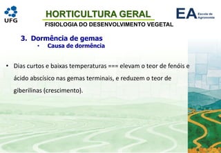HORTICULTURA GERAL
FISIOLOGIA DO DESENVOLVIMENTO VEGETAL
3. Dormência de gemas
• Causa de dormência
• Dias curtos e baixas temperaturas === elevam o teor de fenóis e
ácido abscísico nas gemas terminais, e reduzem o teor de
giberilinas (crescimento).
 