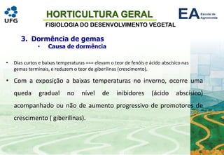 HORTICULTURA GERAL
FISIOLOGIA DO DESENVOLVIMENTO VEGETAL
• Dias curtos e baixas temperaturas === elevam o teor de fenóis e ácido abscísico nas
gemas terminais, e reduzem o teor de giberilinas (crescimento).
• Com a exposição a baixas temperaturas no inverno, ocorre uma
queda gradual no nível de inibidores (ácido abscísico)
acompanhado ou não de aumento progressivo de promotores de
crescimento ( giberilinas).
3. Dormência de gemas
• Causa de dormência
 
