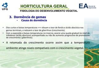 HORTICULTURA GERAL
FISIOLOGIA DO DESENVOLVIMENTO VEGETAL
• Dias curtos e baixas temperaturas === elevam o teor de fenóis e ácido abscísico nas
gemas terminais, e reduzem o teor de giberilinas (crescimento).
• Com a exposição a baixas temperaturas no inverno, ocorre uma queda gradual no nível de
inibidores (ácido abscísico) acompanhado ou não de aumento progressivo de promotores
de crescimento ( giberilinas).
• A retomada do crescimento ocorre assim que a temperatura
ambiente atinge níveis compatíveis com o crescimento vegetal.
3. Dormência de gemas
• Causa de dormência
 