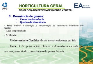 HORTICULTURA GERAL
FISIOLOGIA DO DESENVOLVIMENTO VEGETAL
- Frio: diminui a formação e concentração de substancias inibidoras nos
tecidos
- Luz: tempo nublado
- Artificiais:
Melhoramento Genético → cvs menos exigentes em frio
Poda → da gema apical elimina a dominância causada por
auxinas, permitindo o crescimento de gemas laterais.
3. Dormência de gemas
• Causa de dormência
• Quebra de dormência
 