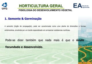 HORTICULTURA GERAL
FISIOLOGIA DO DESENVOLVIMENTO VEGETAL
1. Semente & Germinação
A semente (órgão de propagação), pode ser caracterizada como uma planta de dimensões e formas
embrionárias, envolvida por um tecido especializado em armazenar substancias nutritivas.
Pode-se dizer também que nada mais é que o óvulo
fecundado e desenvolvido.
 