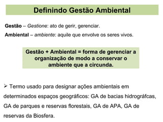 Definindo Gestão Ambiental

Gestão – Gestione: ato de gerir, gerenciar.
Ambiental – ambiente: aquile que envolve os seres vivos.


         Gestão + Ambiental = forma de gerenciar a
            organização de modo a conservar o
                 ambiente que a circunda.


 Termo usado para designar ações ambientais em
determinados espaços geográficos: GA de bacias hidrográfcas,
GA de parques e reservas florestais, GA de APA, GA de
reservas da Biosfera.
 