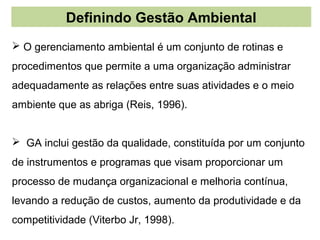 Definindo Gestão Ambiental
 O gerenciamento ambiental é um conjunto de rotinas e
procedimentos que permite a uma organização administrar
adequadamente as relações entre suas atividades e o meio
ambiente que as abriga (Reis, 1996).


 GA inclui gestão da qualidade, constituída por um conjunto
de instrumentos e programas que visam proporcionar um
processo de mudança organizacional e melhoria contínua,
levando a redução de custos, aumento da produtividade e da
competitividade (Viterbo Jr, 1998).
 