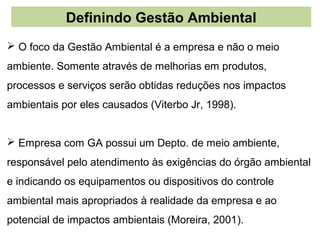 Definindo Gestão Ambiental
 O foco da Gestão Ambiental é a empresa e não o meio
ambiente. Somente através de melhorias em produtos,
processos e serviços serão obtidas reduções nos impactos
ambientais por eles causados (Viterbo Jr, 1998).


 Empresa com GA possui um Depto. de meio ambiente,
responsável pelo atendimento às exigências do órgão ambiental
e indicando os equipamentos ou dispositivos do controle
ambiental mais apropriados à realidade da empresa e ao
potencial de impactos ambientais (Moreira, 2001).
 