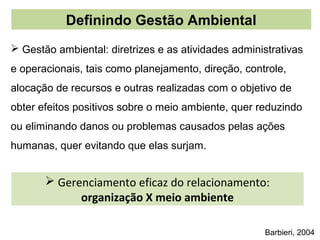 Definindo Gestão Ambiental
 Gestão ambiental: diretrizes e as atividades administrativas
e operacionais, tais como planejamento, direção, controle,
alocação de recursos e outras realizadas com o objetivo de
obter efeitos positivos sobre o meio ambiente, quer reduzindo
ou eliminando danos ou problemas causados pelas ações
humanas, quer evitando que elas surjam.


        Gerenciamento eficaz do relacionamento:
             organização X meio ambiente

                                                     Barbieri, 2004
 