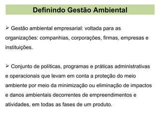 Definindo Gestão Ambiental

 Gestão ambiental empresarial: voltada para as
organizações: companhias, corporações, firmas, empresas e
instituições.


 Conjunto de políticas, programas e práticas administrativas
e operacionais que levam em conta a proteção do meio
ambiente por meio da minimização ou eliminação de impactos
e danos ambientais decorrentes de empreendimentos e
atividades, em todas as fases de um produto.
 