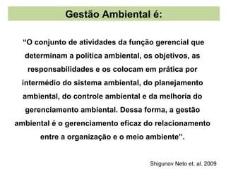 Gestão Ambiental é:

  “O conjunto de atividades da função gerencial que
  determinam a política ambiental, os objetivos, as
   responsabilidades e os colocam em prática por
 intermédio do sistema ambiental, do planejamento
  ambiental, do controle ambiental e da melhoria do
  gerenciamento ambiental. Dessa forma, a gestão
ambiental é o gerenciamento eficaz do relacionamento
      entre a organização e o meio ambiente”.


                                     Shigunov Neto et. al. 2009
 