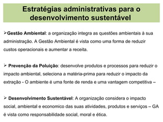 Estratégias administrativas para o
           desenvolvimento sustentável
Gestão Ambiental: a organização integra as questões ambientais à sua
administração. A Gestão Ambiental é vista como uma forma de reduzir
custos operacionais e aumentar a receita.


 Prevenção da Poluição: desenvolve produtos e processos para reduzir o
impacto ambiental, seleciona a matéria-prima para reduzir o impacto da
extração - O ambiente é uma fonte de renda e uma vantagem competitiva –


 Desenvolvimento Sustentável: A organização considera o impacto
social, ambiental e economico das suas atividades, produtos e serviços – GA
é vista como responsabilidade social, moral e ética.
 
