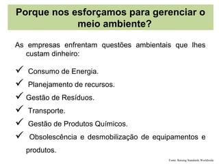 Porque nos esforçamos para gerenciar o
            meio ambiente?

As empresas enfrentam questões ambientais que lhes
   custam dinheiro:

 Consumo de Energia.
 Planejamento de recursos.
 Gestão de Resíduos.
 Transporte.
 Gestão de Produtos Químicos.
 Obsolescência e desmobilização de equipamentos e
  produtos.
                                        Fonte: Raising Standards Worldwide
 