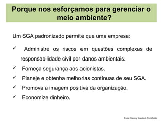 Porque nos esforçamos para gerenciar o
            meio ambiente?

Um SGA padronizado permite que uma empresa:

    Administre os riscos em questões complexas de
    responsabilidade civil por danos ambientais.
   Forneça segurança aos acionistas.
   Planeje e obtenha melhorias contínuas de seu SGA.
   Promova a imagem positiva da organização.
   Economize dinheiro.


                                               Fonte: Raising Standards Worldwide
 