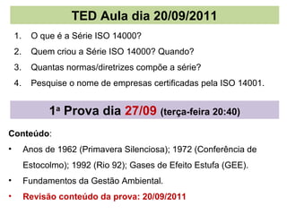 TED Aula dia 20/09/2011
    1.     O que é a Série ISO 14000?
    2.     Quem criou a Série ISO 14000? Quando?
    3.     Quantas normas/diretrizes compõe a série?
    4.     Pesquise o nome de empresas certificadas pela ISO 14001.


               1a Prova dia 27/09 (terça-feira 20:40)
Conteúdo:
•        Anos de 1962 (Primavera Silenciosa); 1972 (Conferência de
         Estocolmo); 1992 (Rio 92); Gases de Efeito Estufa (GEE).
•        Fundamentos da Gestão Ambiental.
•        Revisão conteúdo da prova: 20/09/2011
 