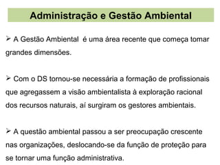 Administração e Gestão Ambiental

 A Gestão Ambiental é uma área recente que começa tomar
grandes dimensões.


 Com o DS tornou-se necessária a formação de profissionais
que agregassem a visão ambientalista à exploração racional
dos recursos naturais, aí surgiram os gestores ambientais.


 A questão ambiental passou a ser preocupação crescente
nas organizações, deslocando-se da função de proteção para
se tornar uma função administrativa.
 