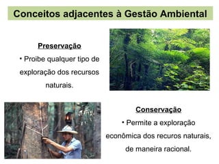 Conceitos adjacentes à Gestão Ambiental


      Preservação
 • Proibe qualquer tipo de
 exploração dos recursos
         naturais.


                                     Conservação
                                 • Permite a exploração
                             econômica dos recuros naturais,
                                  de maneira racional.
 