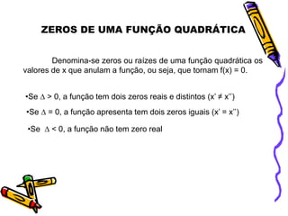 ZEROS DE UMA FUNÇÃO QUADRÁTICA
Denomina-se zeros ou raízes de uma função quadrática os
valores de x que anulam a função, ou seja, que tornam f(x) = 0.
•Se ∆ > 0, a função tem dois zeros reais e distintos (x’ ≠ x’’)
•Se ∆ = 0, a função apresenta tem dois zeros iguais (x’ = x’’)
•Se ∆ < 0, a função não tem zero real

 
