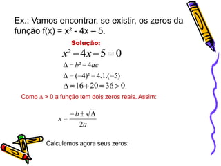 Ex.: Vamos encontrar, se existir, os zeros da
função f(x) = x² - 4x – 5.
Solução:

x² 4 x 5 0
b² 4ac
( 4)² 4.1.( 5)

16 20 36 0
Como ∆ > 0 a função tem dois zeros reais. Assim:

x

b
2a

Calculemos agora seus zeros:

 
