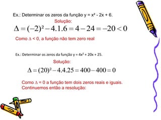 Ex.: Determinar os zeros da função y = x² - 2x + 6.
Solução:

( 2)² 4.1.6

4 24

20 0

Como ∆ < 0, a função não tem zero real

Ex.: Determinar os zeros da função y = 4x² + 20x + 25.

Solução:

(20)² 4.4.25 400 400 0
Como ∆ = 0 a função tem dois zeros reais e iguais.
Continuemos então a resolução:

 