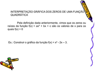 INTERPRETAÇÃO GRÁFICA DOS ZEROS DE UMA FUNÇÃO
QUADRÁTICA
Pela definição dada anteriormente, vimos que os zeros ou
raízes da função f(x) = ax² + bx + c sâo os valores de x para os
quais f(x) = 0

Ex.: Construir o gráfico da função f(x) = x² - 2x – 3.

 
