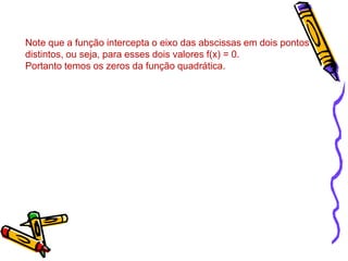 Note que a função intercepta o eixo das abscissas em dois pontos
distintos, ou seja, para esses dois valores f(x) = 0.
Portanto temos os zeros da função quadrática.

 