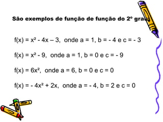 São exemplos de função de função do 2º grau:

f(x) = x² - 4x – 3, onde a = 1, b = - 4 e c = - 3

f(x) = x² - 9, onde a = 1, b = 0 e c = - 9
f(x) = 6x², onde a = 6, b = 0 e c = 0
f(x) = - 4x² + 2x, onde a = - 4, b = 2 e c = 0

 