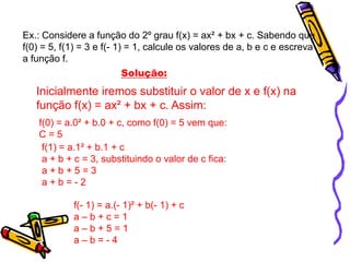 Ex.: Considere a função do 2º grau f(x) = ax² + bx + c. Sabendo que
f(0) = 5, f(1) = 3 e f(- 1) = 1, calcule os valores de a, b e c e escreva
a função f.
Solução:

Inicialmente iremos substituir o valor de x e f(x) na
função f(x) = ax² + bx + c. Assim:
f(0) = a.0² + b.0 + c, como f(0) = 5 vem que:
C=5
f(1) = a.1² + b.1 + c
a + b + c = 3, substituindo o valor de c fica:
a+b+5=3
a+b=-2
f(- 1) = a.(- 1)² + b(- 1) + c
a–b+c=1
a–b+5=1
a–b=-4

 