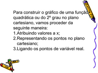 Para construir o gráfico de uma função
quadrática ou do 2º grau no plano
cartesiano, vamos proceder da
seguinte maneira:
1.Atribuindo valores a x;
2.Representando os pontos no plano
cartesiano;
3.Ligando os pontos de variável real.

 